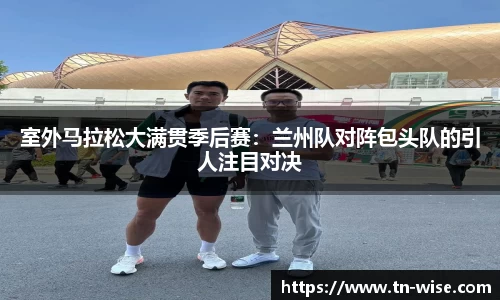 室外马拉松大满贯季后赛：兰州队对阵包头队的引人注目对决